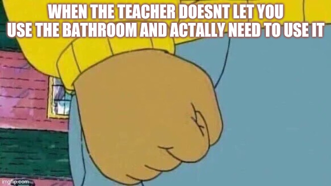 Arthur Fist Meme | WHEN THE TEACHER DOESNT LET YOU USE THE BATHROOM AND ACTALLY NEED TO USE IT | image tagged in memes,arthur fist | made w/ Imgflip meme maker