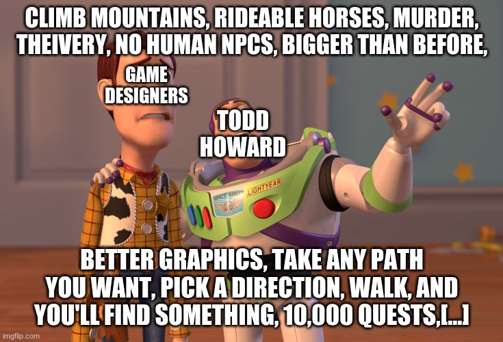 X, X Everywhere Meme | CLIMB MOUNTAINS, RIDEABLE HORSES, MURDER, THEIVERY, NO HUMAN NPCS, BIGGER THAN BEFORE, GAME DESIGNERS; TODD HOWARD; BETTER GRAPHICS, TAKE ANY PATH YOU WANT, PICK A DIRECTION, WALK, AND YOU'LL FIND SOMETHING, 10,000 QUESTS,[...] | image tagged in memes,x x everywhere | made w/ Imgflip meme maker
