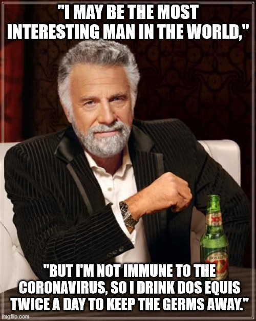 The Most Interesting Man In The World | "I MAY BE THE MOST INTERESTING MAN IN THE WORLD,"; "BUT I'M NOT IMMUNE TO THE CORONAVIRUS, SO I DRINK DOS EQUIS TWICE A DAY TO KEEP THE GERMS AWAY." | image tagged in memes,the most interesting man in the world,coronavirus,dos equis,immune | made w/ Imgflip meme maker