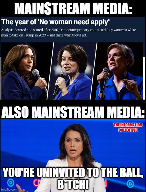 With Alzheimer's Biden and Komrade Sanders, why is it Tulsi Gabbard is being Blacklisted by the Mainstream Media? | MAINSTREAM MEDIA:; ALSO MAINSTREAM MEDIA:; THE INFORMATION COLLECTIVE; YOU'RE UNINVITED TO THE BALL, B*TCH! | image tagged in memes,politics,fake news,mainstream media,election 2020,democrats | made w/ Imgflip meme maker