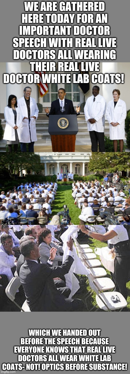 WE ARE GATHERED HERE TODAY FOR AN IMPORTANT DOCTOR SPEECH WITH REAL LIVE DOCTORS ALL WEARING THEIR REAL LIVE DOCTOR WHITE LAB COATS! WHICH WE HANDED OUT BEFORE THE SPEECH BECAUSE EVERYONE KNOWS THAT REAL LIVE DOCTORS ALL WEAR WHITE LAB COATS- NOT! OPTICS BEFORE SUBSTANCE! | image tagged in obama fake lab coats | made w/ Imgflip meme maker
