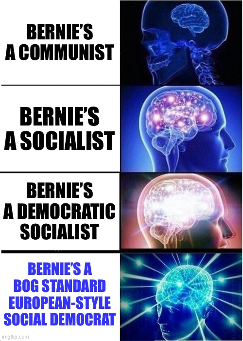 Bernie’s not as far Left as you’d think | BERNIE’S A COMMUNIST; BERNIE’S A SOCIALIST; BERNIE’S A DEMOCRATIC SOCIALIST; BERNIE’S A BOG STANDARD EUROPEAN-STYLE SOCIAL DEMOCRAT | image tagged in memes,expanding brain,bernie sanders,sanders,socialism,communism | made w/ Imgflip meme maker