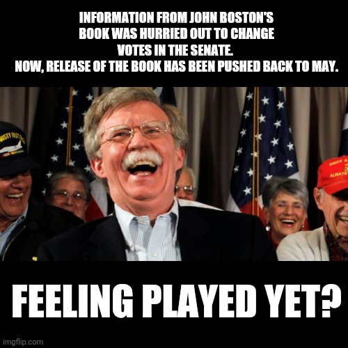 You gotta be kidding me... | INFORMATION FROM JOHN BOSTON'S BOOK WAS HURRIED OUT TO CHANGE VOTES IN THE SENATE. 
NOW, RELEASE OF THE BOOK HAS BEEN PUSHED BACK TO MAY. FEELING PLAYED YET? | image tagged in john bolton laughing,book,senate,impeachment,scam,played | made w/ Imgflip meme maker