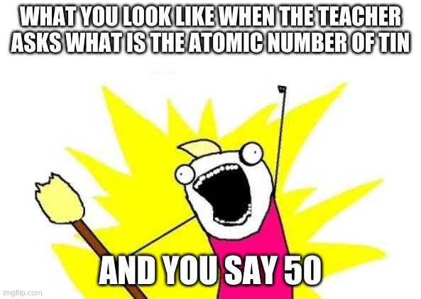 X All The Y Meme | WHAT YOU LOOK LIKE WHEN THE TEACHER ASKS WHAT IS THE ATOMIC NUMBER OF TIN; AND YOU SAY 50 | image tagged in memes,x all the y | made w/ Imgflip meme maker