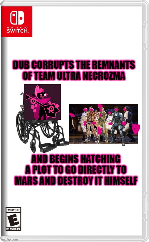 Dub's withstood being called the wrong name and being put in a f**king wheelchair, there's no way he'll give up now | DUB CORRUPTS THE REMNANTS OF TEAM ULTRA NECROZMA; AND BEGINS HATCHING A PLOT TO GO DIRECTLY TO MARS AND DESTROY IT HIMSELF | image tagged in nintendo switch,memes,hamilton,metal gear,just shapes and beats | made w/ Imgflip meme maker
