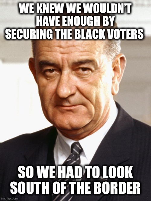 Lyndon B Johnson | WE KNEW WE WOULDN’T HAVE ENOUGH BY SECURING THE BLACK VOTERS SO WE HAD TO LOOK SOUTH OF THE BORDER | image tagged in lyndon b johnson | made w/ Imgflip meme maker