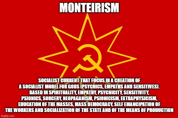 MONTEIRISM; SOCIALIST CURRENT THAT FOCUS IN A CREATION OF A SOCIALIST MODEL FOR GODS (PSYCHICS, EMPATHS AND SENSITIVES). BASED IN SPIRITUALITY, EMPATHY, PSYCHICITY, SENSITIVITY, PSIONICS, SORCERY, NEOPAGANISM, PSIONICISM, EXTRAPHYSICISM, EDUCATION OF THE MASSES, MASS DEMOCRACY, SELF EMANCIPATION OF THE WORKERS AND SOCIALIZATION OF THE STATE AND OF THE MEANS OF PRODUCTION | made w/ Imgflip meme maker