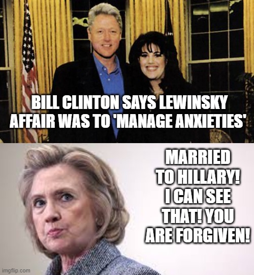 Bill Clinton!!  We Forgive You! | BILL CLINTON SAYS LEWINSKY AFFAIR WAS TO 'MANAGE ANXIETIES'; MARRIED TO HILLARY! I CAN SEE THAT! YOU ARE FORGIVEN! | image tagged in bill clinton,hillary clinton,democrats | made w/ Imgflip meme maker