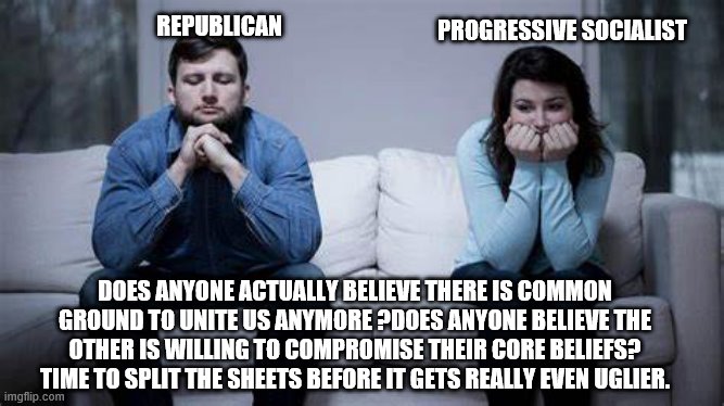 yep | REPUBLICAN; PROGRESSIVE SOCIALIST; DOES ANYONE ACTUALLY BELIEVE THERE IS COMMON GROUND TO UNITE US ANYMORE ?DOES ANYONE BELIEVE THE OTHER IS WILLING TO COMPROMISE THEIR CORE BELIEFS? TIME TO SPLIT THE SHEETS BEFORE IT GETS REALLY EVEN UGLIER. | image tagged in democrats,republicans,socialism | made w/ Imgflip meme maker