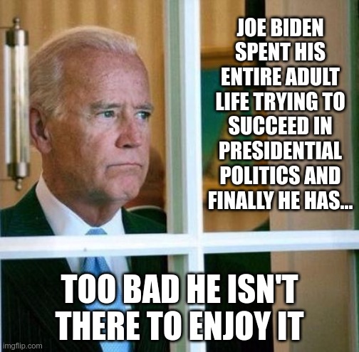 Sad Joe Biden | JOE BIDEN SPENT HIS ENTIRE ADULT LIFE TRYING TO SUCCEED IN PRESIDENTIAL POLITICS AND FINALLY HE HAS... TOO BAD HE ISN'T THERE TO ENJOY IT | image tagged in sad joe biden | made w/ Imgflip meme maker