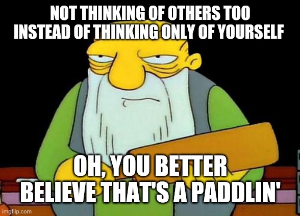 That's a paddlin' | NOT THINKING OF OTHERS TOO INSTEAD OF THINKING ONLY OF YOURSELF; OH, YOU BETTER BELIEVE THAT'S A PADDLIN' | image tagged in memes,that's a paddlin' | made w/ Imgflip meme maker