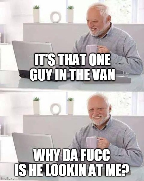 IT'S THAT ONE GUY IN THE VAN WHY DA FUCC IS HE LOOKIN AT ME? | image tagged in memes,hide the pain harold | made w/ Imgflip meme maker