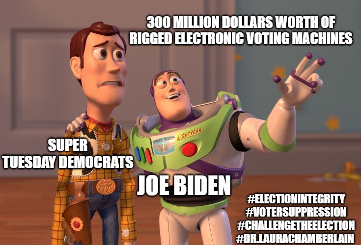 X, X Everywhere | 300 MILLION DOLLARS WORTH OF RIGGED ELECTRONIC VOTING MACHINES; SUPER TUESDAY DEMOCRATS; JOE BIDEN; #ELECTIONINTEGRITY #VOTERSUPPRESSION #CHALLENGETHEELECTION #DR.LAURACHAMBERLAIN | image tagged in memes,x x everywhere | made w/ Imgflip meme maker