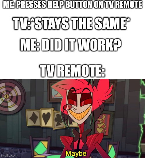 Happens at least once a month or so... | ME: PRESSES HELP BUTTON ON TV REMOTE; TV:*STAYS THE SAME*; ME: DID IT WORK? TV REMOTE: | image tagged in alastor maybe,alastor,tv,tv remote,memes | made w/ Imgflip meme maker