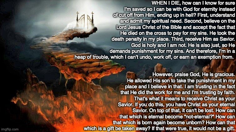 WHEN I DIE, how can I know for sure I’m saved so I can be with God for eternity instead of cut off from Him, ending up in hell? First, understand and admit my spiritual need. Second, believe on the Lord Jesus Christ of the Bible and accept the fact that He died on the cross to pay for my sins. He took the death penalty in my place. Third, receive Him as Savior. God is holy and I am not. He is also just, so He demands punishment for my sins. And therefore, I’m in a heap of trouble, which I can’t undo, work off, or earn an exemption from. However, praise God, He is gracious. He allowed His son to take the punishment in my place and I believe in that. I am trusting in the fact that He did the work for me and I’m trusting by faith. That’s what it means to receive Christ as your Savior. If you do this, you have Christ as your eternal Savior. On top of that, it can’t be lost. How can that which is eternal become “not-eternal?” How can that which is born again become unborn? How can that which is a gift be taken away? If that were true, it would not be a gift. | image tagged in death,heaven,hell,god,bible,jesus | made w/ Imgflip meme maker