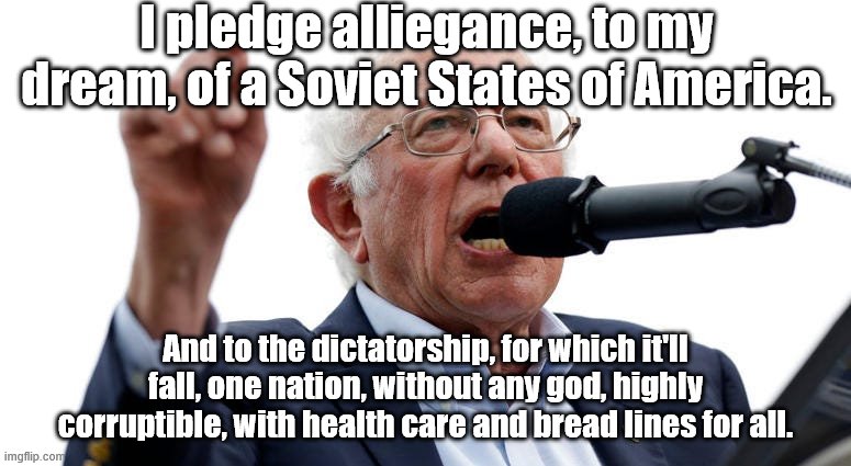 Comrad Bernie | I pledge alliegance, to my dream, of a Soviet States of America. And to the dictatorship, for which it'll fall, one nation, without any god, highly corruptible, with health care and bread lines for all. | image tagged in bernie sanders | made w/ Imgflip meme maker