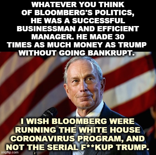 Trump's business career was a long series of failures. The coronavirus is just his latest wipeout. | WHATEVER YOU THINK OF BLOOMBERG'S POLITICS, HE WAS A SUCCESSFUL BUSINESSMAN AND EFFICIENT MANAGER. HE MADE 30 TIMES AS MUCH MONEY AS TRUMP 
WITHOUT GOING BANKRUPT. I WISH BLOOMBERG WERE RUNNING THE WHITE HOUSE CORONAVIRUS PROGRAM, AND NOT THE SERIAL F**KUP TRUMP. | image tagged in michael bloomberg the billionaire who gives it away,michael bloomberg,trump,pence,failure,incompetence | made w/ Imgflip meme maker