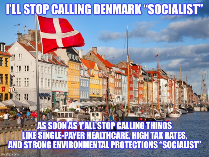 The new right-wing talking point is that Denmark is not “socialist.” Well? Are these things socialist? | I’LL STOP CALLING DENMARK “SOCIALIST” AS SOON AS Y’ALL STOP CALLING THINGS LIKE SINGLE-PAYER HEALTHCARE, HIGH TAX RATES, AND STRONG ENVIRONM | image tagged in denmark,healthcare,environment,socialism,bernie sanders,sanders | made w/ Imgflip meme maker