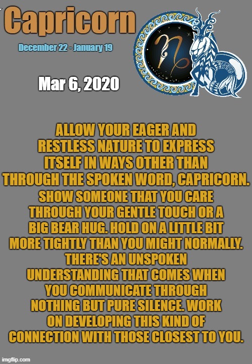 Capricorn Daily Horoscope ♑ | ALLOW YOUR EAGER AND RESTLESS NATURE TO EXPRESS ITSELF IN WAYS OTHER THAN THROUGH THE SPOKEN WORD, CAPRICORN. Mar 6, 2020; SHOW SOMEONE THAT YOU CARE THROUGH YOUR GENTLE TOUCH OR A BIG BEAR HUG. HOLD ON A LITTLE BIT MORE TIGHTLY THAN YOU MIGHT NORMALLY. THERE'S AN UNSPOKEN UNDERSTANDING THAT COMES WHEN YOU COMMUNICATE THROUGH NOTHING BUT PURE SILENCE. WORK ON DEVELOPING THIS KIND OF CONNECTION WITH THOSE CLOSEST TO YOU. | image tagged in capricorn template,capricorn,astrology,zodiac,memes,zodiac signs | made w/ Imgflip meme maker
