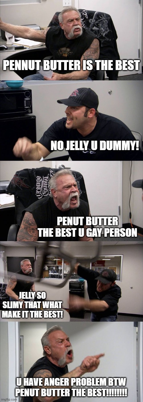 American Chopper Argument | PENNUT BUTTER IS THE BEST; NO JELLY U DUMMY! PENUT BUTTER THE BEST U GAY PERSON; JELLY SO SLIMY THAT WHAT MAKE IT THE BEST! U HAVE ANGER PROBLEM BTW PENUT BUTTER THE BEST!!!!!!!! | image tagged in memes,american chopper argument | made w/ Imgflip meme maker