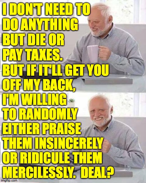 Hide the Pain Harold Meme | I DON'T NEED TO
DO ANYTHING
BUT DIE OR
PAY TAXES. BUT IF IT'LL GET YOU
OFF MY BACK,
I'M WILLING
TO RANDOMLY
EITHER PRAISE
THEM INSINCERELY
O | image tagged in memes,hide the pain harold | made w/ Imgflip meme maker