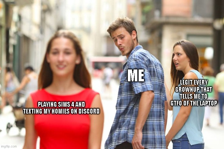 Distracted Boyfriend Meme | ME; LEGIT EVERY GROWNUP THAT TELLS ME TO GTFO OF THE LAPTOP; PLAYING SIMS 4 AND TEXTING MY HOMIES ON DISCORD | image tagged in memes,distracted boyfriend | made w/ Imgflip meme maker