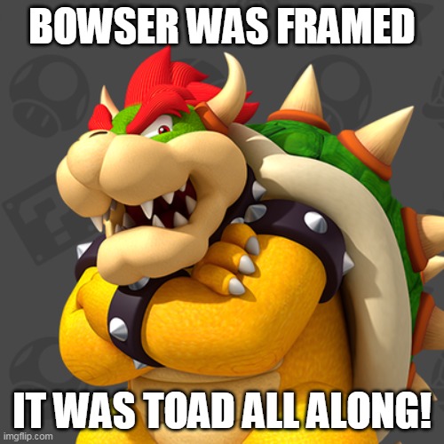 Bowser | BOWSER WAS FRAMED; IT WAS TOAD ALL ALONG! | image tagged in bowser | made w/ Imgflip meme maker
