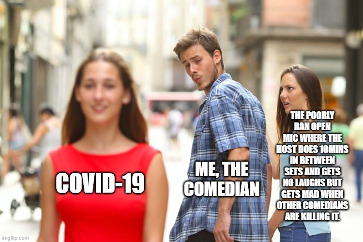 Distracted Boyfriend | THE POORLY RAN OPEN MIC WHERE THE HOST DOES 10MINS IN BETWEEN SETS AND GETS NO LAUGHS BUT GETS MAD WHEN OTHER COMEDIANS ARE KILLING IT. ME, THE COMEDIAN; COVID-19 | image tagged in memes,distracted boyfriend | made w/ Imgflip meme maker