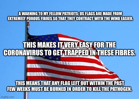 Urgent PSA | A WARNING TO MY FELLOW PATRIOTS: US FLAGS ARE MADE FROM EXTREMELY POROUS FIBRES SO THAT THEY CONTRACT WITH THE WIND EASIER. THIS MAKES IT VERY EASY FOR THE CORONAVIRUS TO GET TRAPPED IN THESE FIBRES. THIS MEANS THAT ANY FLAG LEFT OUT WITHIN THE PAST FEW WEEKS MUST BE BURNED IN ORDER TO KILL THE PATHOGEN. | image tagged in american flag,coronavirus,corona virus,psa | made w/ Imgflip meme maker