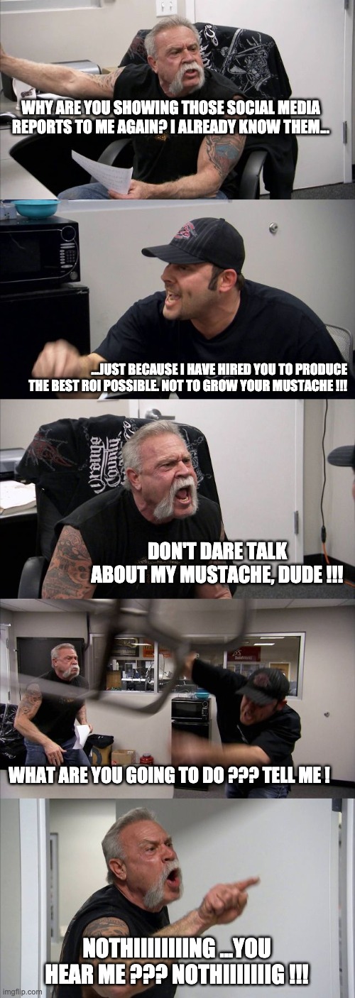American Chopper Argument | WHY ARE YOU SHOWING THOSE SOCIAL MEDIA REPORTS TO ME AGAIN? I ALREADY KNOW THEM... ...JUST BECAUSE I HAVE HIRED YOU TO PRODUCE THE BEST ROI POSSIBLE. NOT TO GROW YOUR MUSTACHE !!! DON'T DARE TALK ABOUT MY MUSTACHE, DUDE !!! WHAT ARE YOU GOING TO DO ??? TELL ME ! NOTHIIIIIIIING ...YOU HEAR ME ??? NOTHIIIIIIIG !!! | image tagged in memes,american chopper argument | made w/ Imgflip meme maker