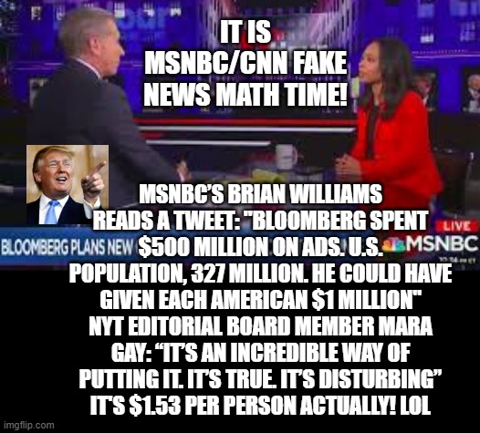 Fake News Math Time!!  Idiots /Democrats Are The Only Ones Who Believe FAKE NEWS! Must Have Degrees In Liberals Arts/Journalism! | IT IS MSNBC/CNN FAKE NEWS MATH TIME! MSNBC’S BRIAN WILLIAMS READS A TWEET: "BLOOMBERG SPENT $500 MILLION ON ADS. U.S. POPULATION, 327 MILLION. HE COULD HAVE GIVEN EACH AMERICAN $1 MILLION"
NYT EDITORIAL BOARD MEMBER MARA GAY: “IT’S AN INCREDIBLE WAY OF PUTTING IT. IT’S TRUE. IT’S DISTURBING”
IT'S $1.53 PER PERSON ACTUALLY! LOL | image tagged in fake news,msnbc,democrats | made w/ Imgflip meme maker