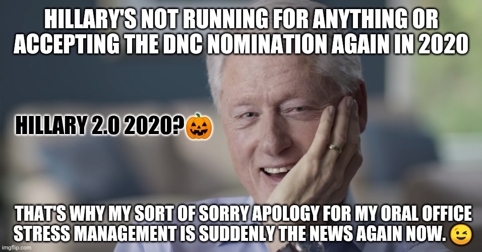 Hillary Clinton's NOT looking for that Back Door DNC Nomination to become 1st Madam President despite Joe's Dementia in 2020 ;) | HILLARY'S NOT RUNNING FOR ANYTHING OR ACCEPTING THE DNC NOMINATION AGAIN IN 2020; HILLARY 2.0 2020?🎃; THAT'S WHY MY SORT OF SORRY APOLOGY FOR MY ORAL OFFICE
STRESS MANAGEMENT IS SUDDENLY THE NEWS AGAIN NOW. 😉 | image tagged in joe biden,dementia,hillary clinton,democratic convention,the great awakening,bill clinton - sexual relations | made w/ Imgflip meme maker