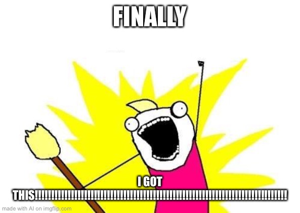 X All The Y Meme | FINALLY; I GOT THIS!!!!!!!!!!!!!!!!!!!!!!!!!!!!!!!!!!!!!!!!!!!!!!!!!!!!!!!!!!!!!!!!!!!!!!!!!!!!! | image tagged in memes,x all the y | made w/ Imgflip meme maker