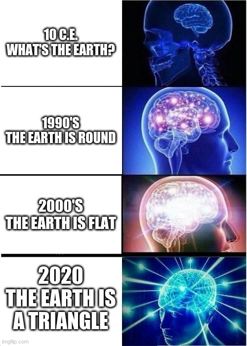 Expanding Brain | 10 C.E.
WHAT'S THE EARTH? 1990'S

THE EARTH IS ROUND; 2000'S
THE EARTH IS FLAT; 2020
THE EARTH IS A TRIANGLE | image tagged in memes,expanding brain | made w/ Imgflip meme maker