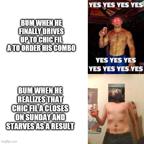 Blank Transparent Square Meme | BUM WHEN HE FINALLY DRIVES UP TO CHIC FIL A TO ORDER HIS COMBO; BUM WHEN HE REALIZES THAT CHIC FIL A CLOSES ON SUNDAY AND STARVES AS A RESULT | image tagged in memes,blank transparent square | made w/ Imgflip meme maker