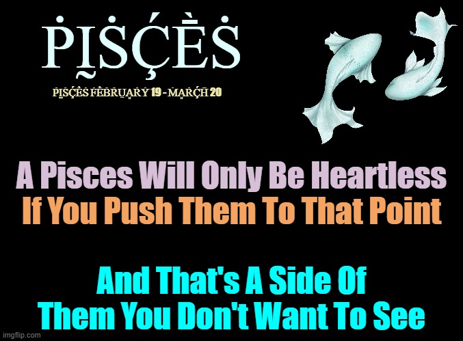 Pisces' ♓ | ṖḬṠḈḔṠ; ṖḬṠḈḔṠ ḞḔḂṘṲḀṘẎ 19 - ṀḀṘḈḦ 20; A Pisces Will Only Be Heartless; If You Push Them To That Point; And That's A Side Of Them You Don't Want To See | image tagged in blank black,memes | made w/ Imgflip meme maker