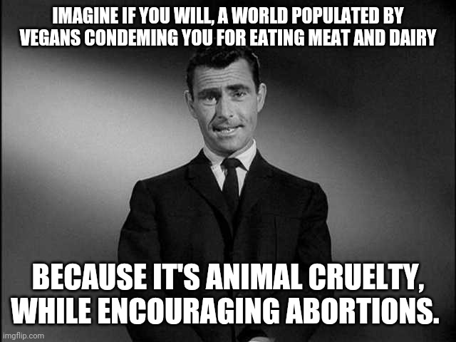 rod serling twilight zone | IMAGINE IF YOU WILL, A WORLD POPULATED BY VEGANS CONDEMING YOU FOR EATING MEAT AND DAIRY; BECAUSE IT'S ANIMAL CRUELTY, WHILE ENCOURAGING ABORTIONS. | image tagged in rod serling twilight zone | made w/ Imgflip meme maker