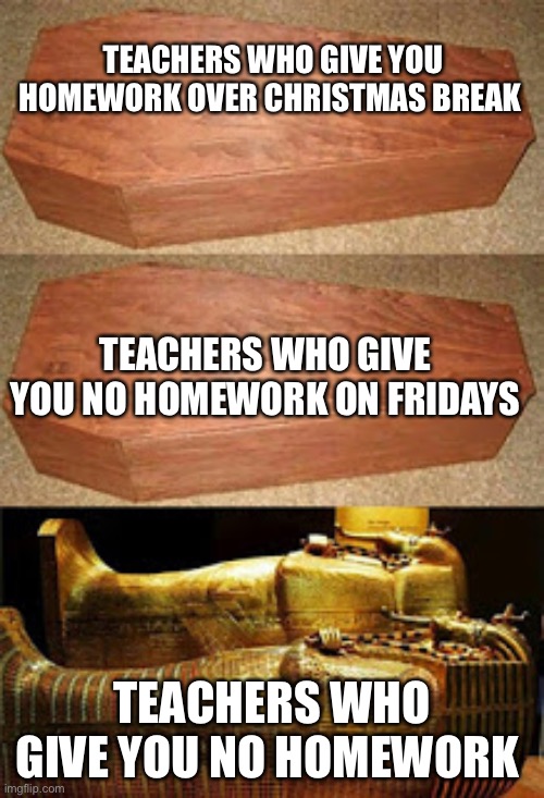 Golden coffin meme | TEACHERS WHO GIVE YOU HOMEWORK OVER CHRISTMAS BREAK; TEACHERS WHO GIVE YOU NO HOMEWORK ON FRIDAYS; TEACHERS WHO GIVE YOU NO HOMEWORK | image tagged in golden coffin meme | made w/ Imgflip meme maker
