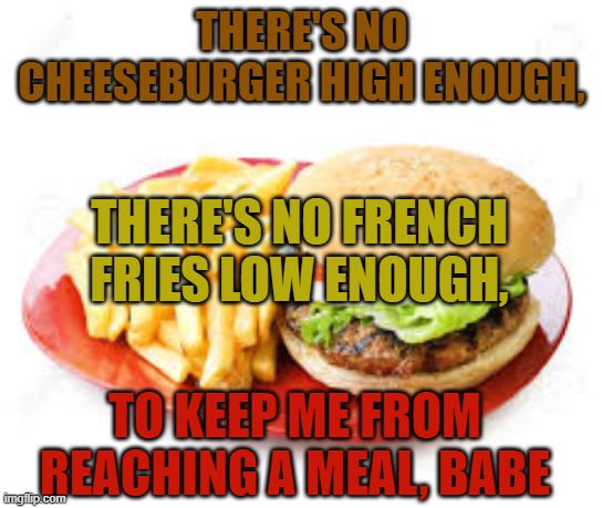 Remix | THERE'S NO CHEESEBURGER HIGH ENOUGH, THERE'S NO FRENCH FRIES LOW ENOUGH, TO KEEP ME FROM REACHING A MEAL, BABE | image tagged in cheeseburger,french fries | made w/ Imgflip meme maker