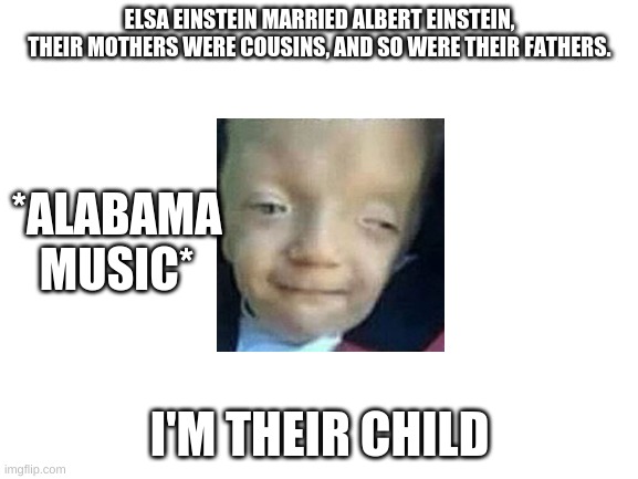 Blank White Template | ELSA EINSTEIN MARRIED ALBERT EINSTEIN, THEIR MOTHERS WERE COUSINS, AND SO WERE THEIR FATHERS. *ALABAMA MUSIC*; I'M THEIR CHILD | image tagged in blank white template | made w/ Imgflip meme maker