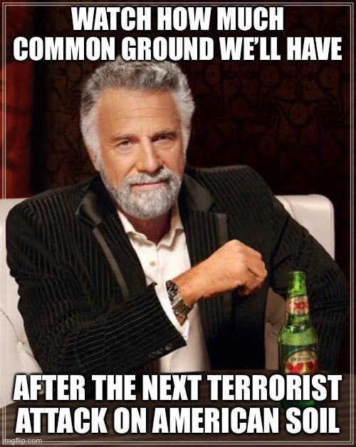 The Most Interesting Man In The World Meme | WATCH HOW MUCH COMMON GROUND WE’LL HAVE AFTER THE NEXT TERRORIST ATTACK ON AMERICAN SOIL | image tagged in memes,the most interesting man in the world | made w/ Imgflip meme maker