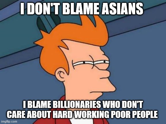 Futurama Fry Meme | I DON'T BLAME ASIANS; I BLAME BILLIONARIES WHO DON'T CARE ABOUT HARD WORKING POOR PEOPLE | image tagged in memes,futurama fry | made w/ Imgflip meme maker