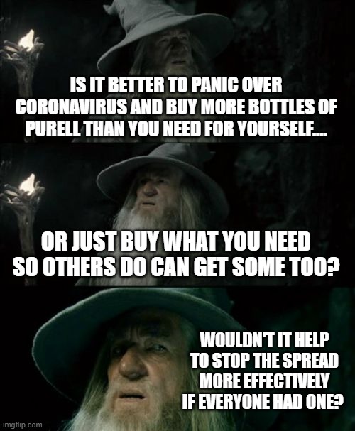 Confused Gandalf Meme | IS IT BETTER TO PANIC OVER CORONAVIRUS AND BUY MORE BOTTLES OF PURELL THAN YOU NEED FOR YOURSELF.... OR JUST BUY WHAT YOU NEED SO OTHERS DO CAN GET SOME TOO? WOULDN'T IT HELP TO STOP THE SPREAD MORE EFFECTIVELY IF EVERYONE HAD ONE? | image tagged in memes,confused gandalf | made w/ Imgflip meme maker