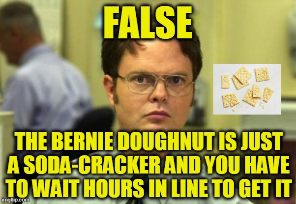 Dwight Schrute Meme | FALSE THE BERNIE DOUGHNUT IS JUST A SODA-CRACKER AND YOU HAVE TO WAIT HOURS IN LINE TO GET IT | image tagged in memes,dwight schrute | made w/ Imgflip meme maker