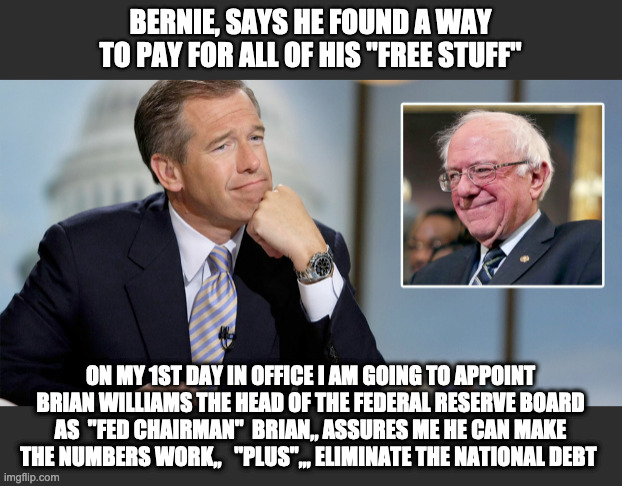 Bernie Sanders | BERNIE, SAYS HE FOUND A WAY TO PAY FOR ALL OF HIS "FREE STUFF"; ON MY 1ST DAY IN OFFICE I AM GOING TO APPOINT BRIAN WILLIAMS THE HEAD OF THE FEDERAL RESERVE BOARD AS  "FED CHAIRMAN"  BRIAN,, ASSURES ME HE CAN MAKE THE NUMBERS WORK,,   "PLUS",,, ELIMINATE THE NATIONAL DEBT | image tagged in bernie sanders,brian williams,free stuff,democratic socialism,brian williams brag | made w/ Imgflip meme maker