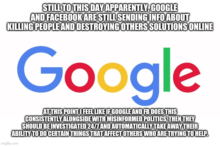 Google and FB, investigation 24/7 until all problems Is solved. | STILL TO THIS DAY APPARENTLY, GOOGLE AND FACEBOOK ARE STILL SENDING INFO ABOUT KILLING PEOPLE AND DESTROYING OTHERS SOLUTIONS ONLINE; AT THIS POINT I FEEL LIKE IF GOOGLE AND FB DOES THIS CONSISTENTLY ALONGSIDE WITH MISINFORMED POLITICS, THEN THEY SHOULD BE INVESTIGATED 24/7 AND AUTOMATICALLY TAKE AWAY THEIR ABILITY TO DO CERTAIN THINGS THAT AFFECT OTHERS WHO ARE TRYING TO HELP. | image tagged in judgemental,life problems,fixed why u no,right in the childhood | made w/ Imgflip meme maker