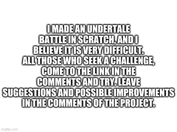 Blank White Template | I MADE AN UNDERTALE BATTLE IN SCRATCH, AND I BELIEVE IT IS VERY DIFFICULT. ALL THOSE WHO SEEK A CHALLENGE, COME TO THE LINK IN THE COMMENTS AND TRY. LEAVE SUGGESTIONS AND POSSIBLE IMPROVEMENTS IN THE COMMENTS OF THE PROJECT. | image tagged in blank white template | made w/ Imgflip meme maker