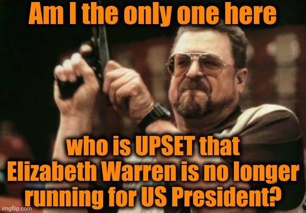 I think she would've brought world peace to fruition sooner than later | Am I the only one here; who is UPSET that Elizabeth Warren is no longer running for US President? | image tagged in memes,am i the only one around here | made w/ Imgflip meme maker