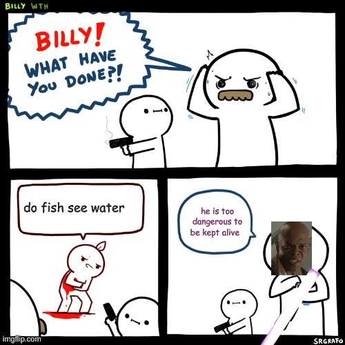 Billy, What Have You Done | do fish see water; he is too dangerous to be kept alive | image tagged in billy what have you done | made w/ Imgflip meme maker
