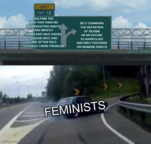 Feminism in a nutshell | HELPING THE MEN THAT HAVE NO REPRODUCTIVE RIGHTS ARE MOSTLY HOMELESS HAVE HIGHER SUICIDE RATE AND ARE OFTEN TOLD TO CHECK THERE PRIVILEGE; SELF CHANGING THE DEFINITION OF SEXISM AS AN EXCUSE TO MANIPULATE AND ONLY FOCUSING ON WOMENS RIGHTS; FEMINISTS | image tagged in memes,left exit 12 off ramp,feminism,funny,epic,hypocritical feminist | made w/ Imgflip meme maker